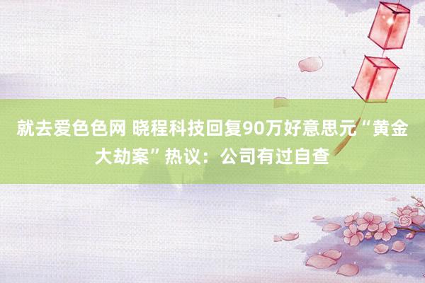 就去爱色色网 晓程科技回复90万好意思元“黄金大劫案”热议：公司有过自查