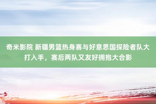 奇米影院 新疆男篮热身赛与好意思国探险者队大打入手，赛后两队又友好拥抱大合影