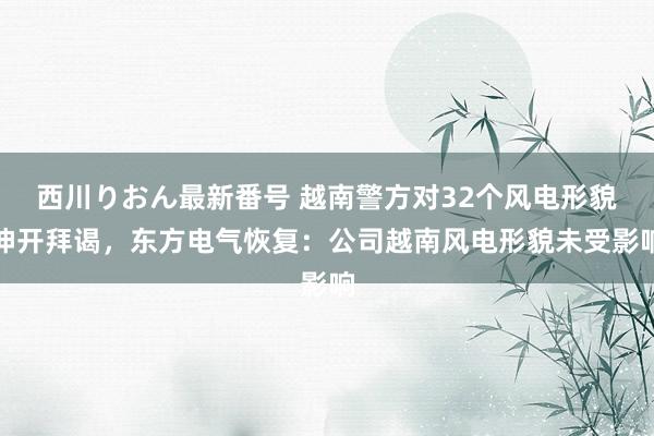 西川りおん最新番号 越南警方对32个风电形貌伸开拜谒，东方电气恢复：公司越南风电形貌未受影响