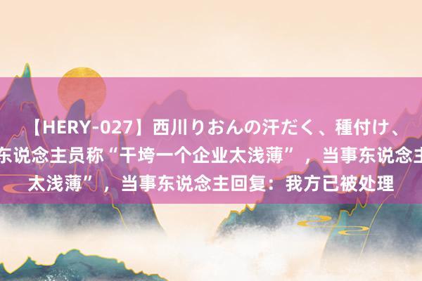 【HERY-027】西川りおんの汗だく、種付け、ガチSEX 山东一司法东说念主员称“干垮一个企业太浅薄” ，当事东说念主回复：我方已被处理