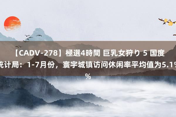 【CADV-278】極選4時間 巨乳女狩り 5 国度统计局：1-7月份，寰宇城镇访问休闲率平均值为5.1%