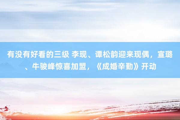 有没有好看的三级 李现、谭松韵迎来现偶，宣璐、牛骏峰惊喜加盟，《成婚辛勤》开动