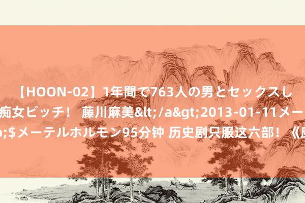 【HOON-02】1年間で763人の男とセックスした肉食系ヤリマン痴女ビッチ！ 藤川麻美</a>2013-01-11メーテルホルモン&$メーテルホルモン95分钟 历史剧只服这六部！《康熙王朝》齐靠边站，《江山月明》更拉垮