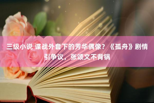 三级小说 谍战外套下的芳华偶像？《孤舟》剧情引争议，张颂文不背锅