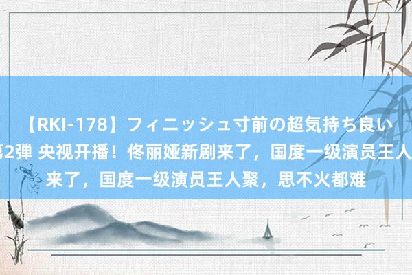 【RKI-178】フィニッシュ寸前の超気持ち良いSEX 307連発 第2弾 央视开播！佟丽娅新剧来了，国度一级演员王人聚，思不火都难