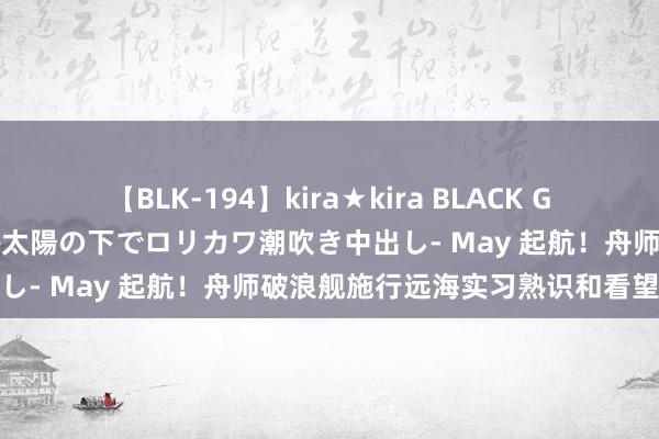 【BLK-194】kira★kira BLACK GAL 黒ギャル青姦露出-灼熱太陽の下でロリカワ潮吹き中出し- May 起航！舟师破浪舰施行远海实习熟识和看望任务