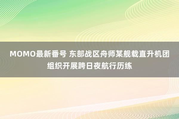 MOMO最新番号 东部战区舟师某舰载直升机团组织开展跨日夜航行历练