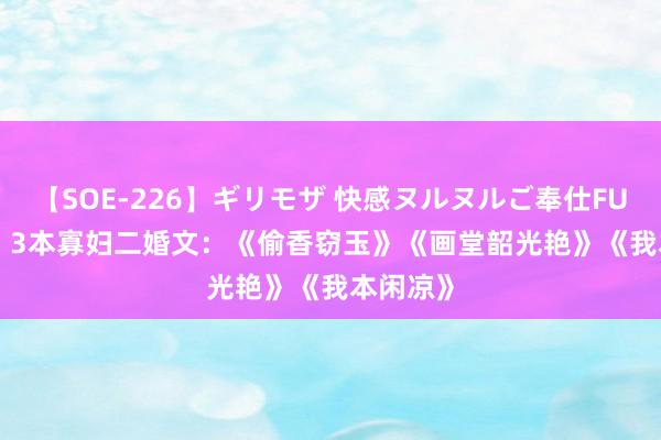 【SOE-226】ギリモザ 快感ヌルヌルご奉仕FUCK Ami 3本寡妇二婚文：《偷香窃玉》《画堂韶光艳》《我本闲凉》