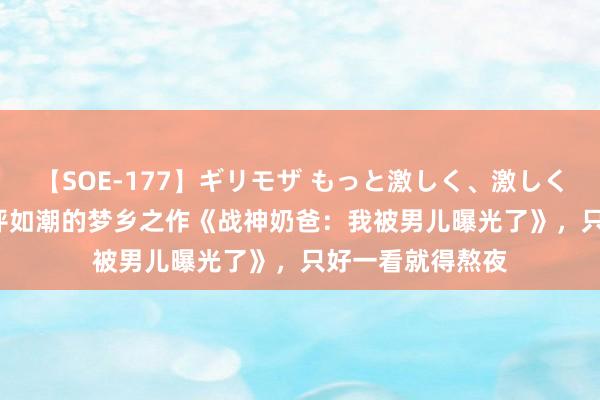 【SOE-177】ギリモザ もっと激しく、激しく突いて Ami 好评如潮的梦乡之作《战神奶爸：我被男儿曝光了》，只好一看就得熬夜