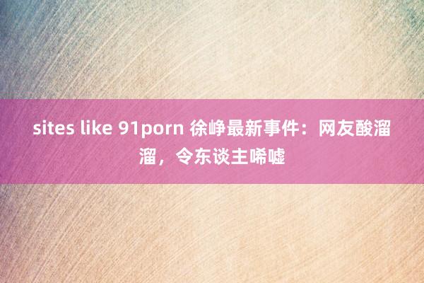 sites like 91porn 徐峥最新事件：网友酸溜溜，令东谈主唏嘘