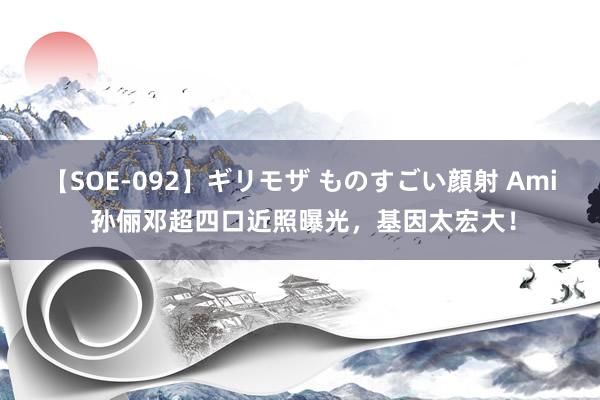 【SOE-092】ギリモザ ものすごい顔射 Ami 孙俪邓超四口近照曝光，基因太宏大！