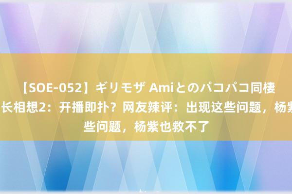 【SOE-052】ギリモザ Amiとのパコパコ同棲生活 Ami 长相想2：开播即扑？网友辣评：出现这些问题，杨紫也救不了