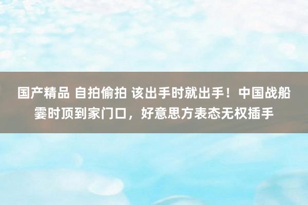 国产精品 自拍偷拍 该出手时就出手！中国战船霎时顶到家门口，好意思方表态无权插手