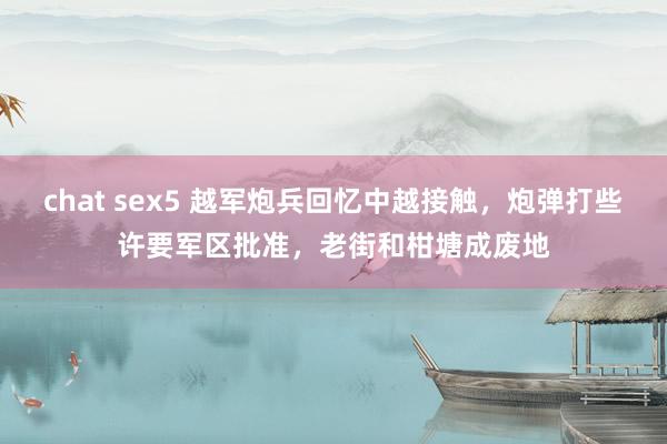 chat sex5 越军炮兵回忆中越接触，炮弹打些许要军区批准，老街和柑塘成废地