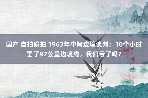 国产 自拍偷拍 1963年中阿边境谈判：10个小时罢了92公里边境线，我们亏了吗？