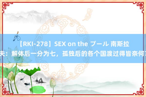 【RKI-278】SEX on the プール 南斯拉夫：解体后一分为七，孤独后的各个国渡过得皆奈何？