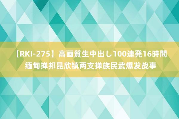 【RKI-275】高画質生中出し100連発16時間 缅甸掸邦昆欣镇两支掸族民武爆发战事