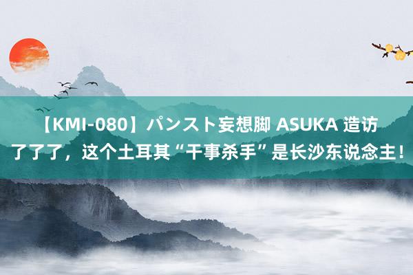 【KMI-080】パンスト妄想脚 ASUKA 造访了了了，这个土耳其“干事杀手”是长沙东说念主！