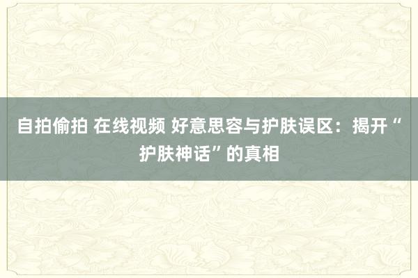 自拍偷拍 在线视频 好意思容与护肤误区：揭开“护肤神话”的真相