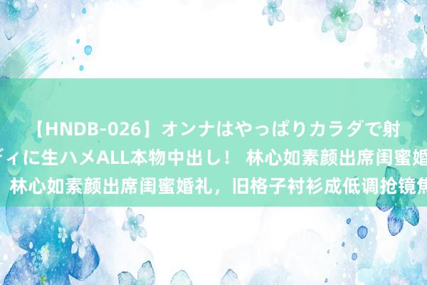 【HNDB-026】オンナはやっぱりカラダで射精する 厳選美巨乳ボディに生ハメALL本物中出し！ 林心如素颜出席闺蜜婚礼，旧格子衬衫成低调抢镜焦点！