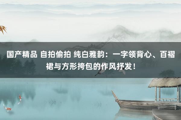 国产精品 自拍偷拍 纯白雅韵：一字领背心、百褶裙与方形挎包的作风抒发！