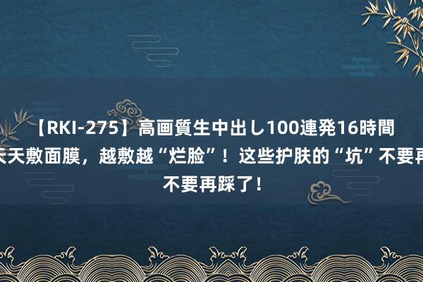 【RKI-275】高画質生中出し100連発16時間 不要天天敷面膜，越敷越“烂脸”！这些护肤的“坑”不要再踩了！