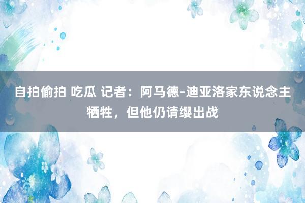 自拍偷拍 吃瓜 记者：阿马德-迪亚洛家东说念主牺牲，但他仍请缨出战