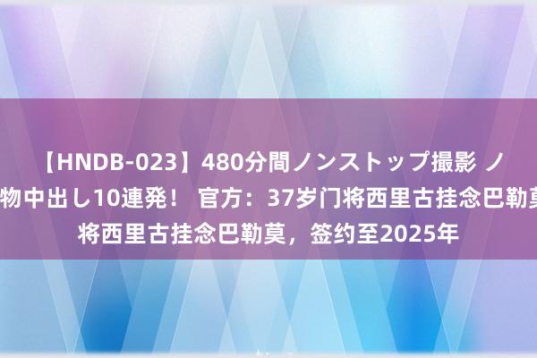 【HNDB-023】480分間ノンストップ撮影 ノーカット編集で本物中出し10連発！ 官方：37岁门将西里古挂念巴勒莫，签约至2025年