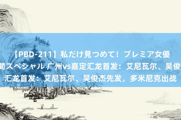 【PBD-211】私だけ見つめて！プレミア女優と主観でセックス8時間スペシャル 广州vs嘉定汇龙首发：艾尼瓦尔、吴俊杰先发，多米尼克出战