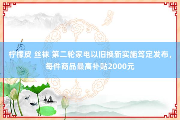 柠檬皮 丝袜 第二轮家电以旧换新实施笃定发布，每件商品最高补贴2000元