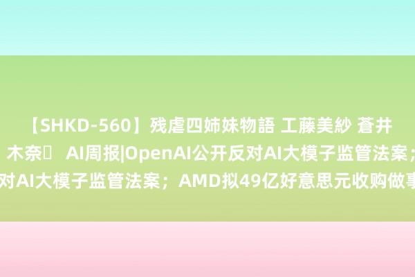 【SHKD-560】残虐四姉妹物語 工藤美紗 蒼井さくら 中谷美結 佐々木奈々 AI周报|OpenAI公开反对AI大模子监管法案；AMD拟49亿好意思元收购做事器厂商