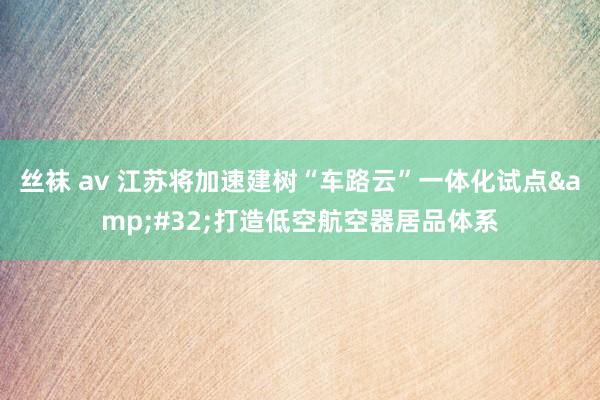 丝袜 av 江苏将加速建树“车路云”一体化试点&#32;打造低空航空器居品体系