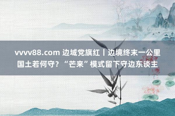 vvvv88.com 边域党旗红丨边境终末一公里国土若何守？“芒来”模式留下守边东谈主