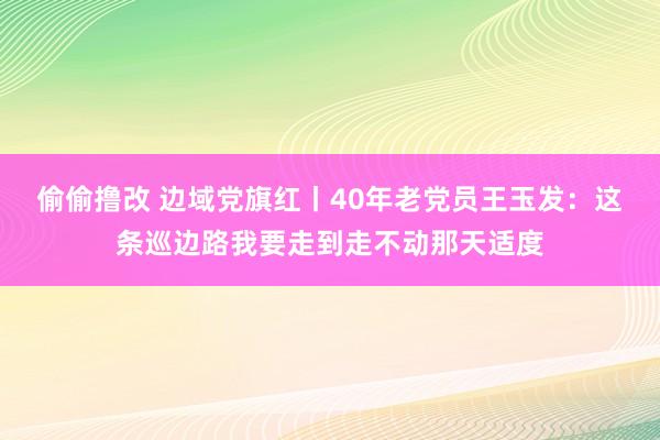 偷偷撸改 边域党旗红丨40年老党员王玉发：这条巡边路我要走到走不动那天适度