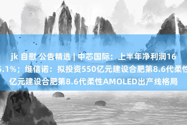 jk 自慰 公告精选 | 中芯国际：上半年净利润16.46亿元，同比下落45.1%；维信诺：拟投资550亿元建设合肥第8.6代柔性AMOLED出产线格局