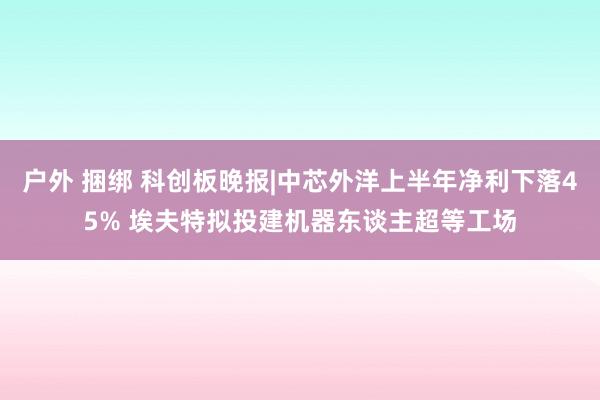 户外 捆绑 科创板晚报|中芯外洋上半年净利下落45% 埃夫特拟投建机器东谈主超等工场