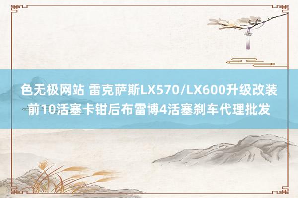 色无极网站 雷克萨斯LX570/LX600升级改装前10活塞卡钳后布雷博4活塞刹车代理批发