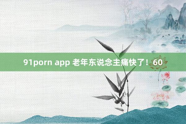 91porn app 老年东说念主痛快了！60