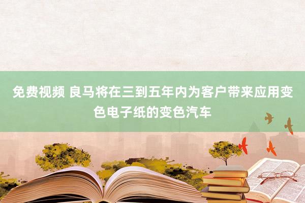 免费视频 良马将在三到五年内为客户带来应用变色电子纸的变色汽车