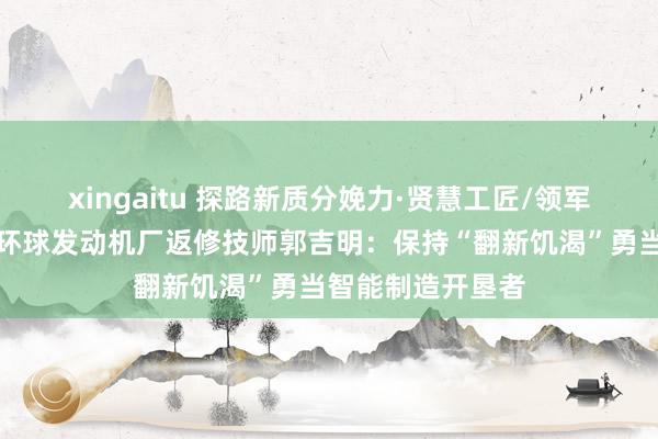 xingaitu 探路新质分娩力·贤慧工匠/领军前锋风采｜上汽环球发动机厂返修技师郭吉明：保持“翻新饥渴”勇当智能制造开垦者