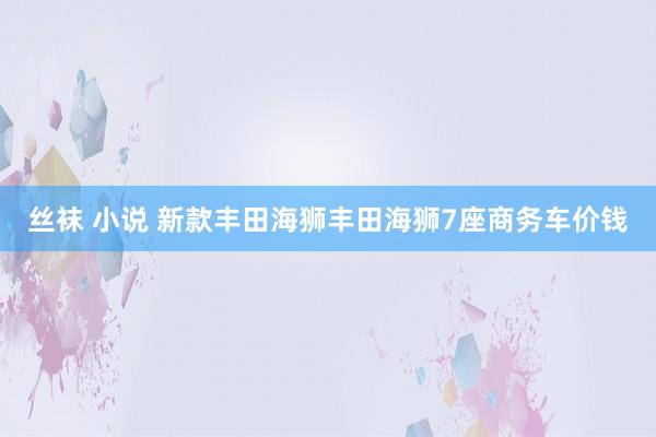 丝袜 小说 新款丰田海狮丰田海狮7座商务车价钱