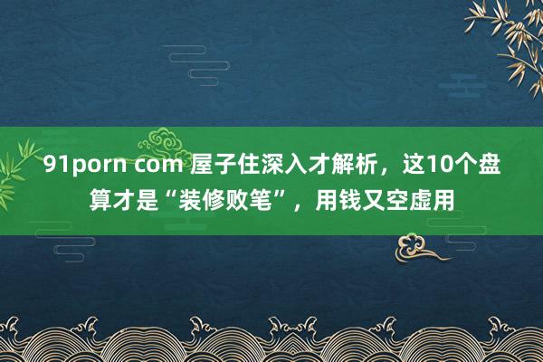 91porn com 屋子住深入才解析，这10个盘算才是“装修败笔”，用钱又空虚用