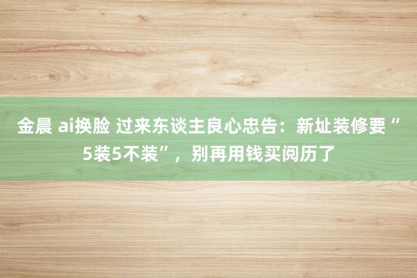 金晨 ai换脸 过来东谈主良心忠告：新址装修要“5装5不装”，别再用钱买阅历了