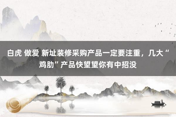 白虎 做爱 新址装修采购产品一定要注重，几大“鸡肋”产品快望望你有中招没