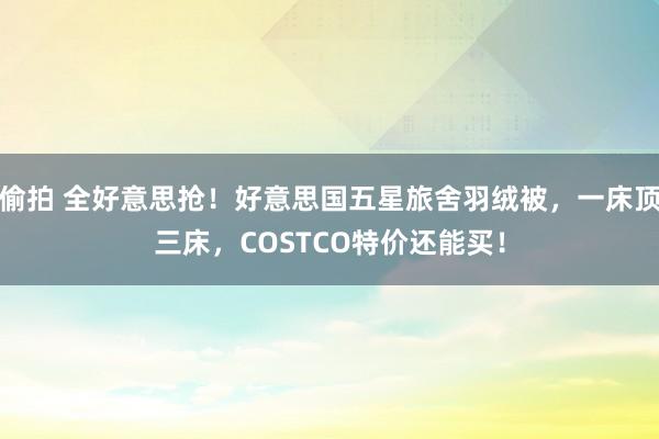 偷拍 全好意思抢！好意思国五星旅舍羽绒被，一床顶三床，COSTCO特价还能买！