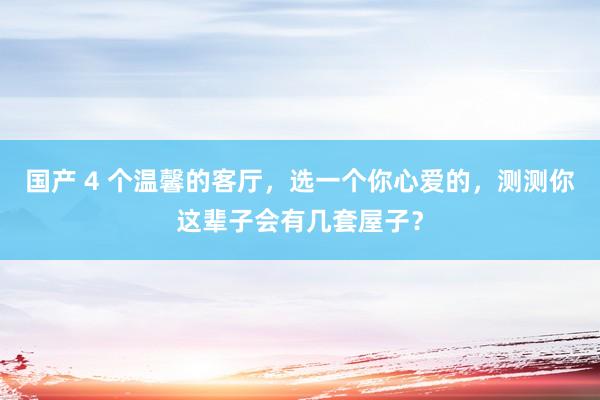 国产 4 个温馨的客厅，选一个你心爱的，测测你这辈子会有几套屋子？