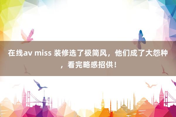 在线av miss 装修选了极简风，他们成了大怨种，看完略感招供！