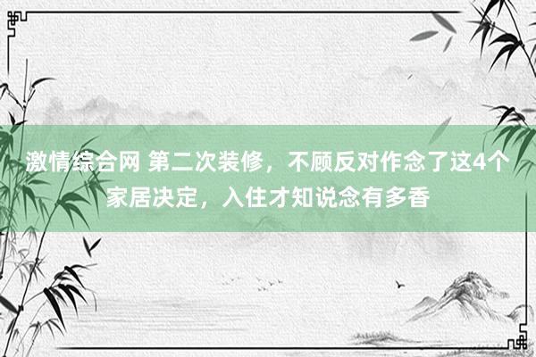 激情综合网 第二次装修，不顾反对作念了这4个家居决定，入住才知说念有多香