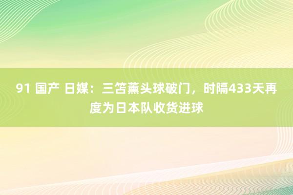 91 国产 日媒：三笘薰头球破门，时隔433天再度为日本队收货进球