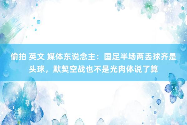 偷拍 英文 媒体东说念主：国足半场两丢球齐是头球，默契空战也不是光肉体说了算